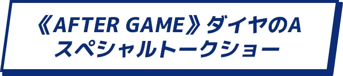 7/25(SAT) 《AFTER GAME》ダイヤのAスペシャルトークショー